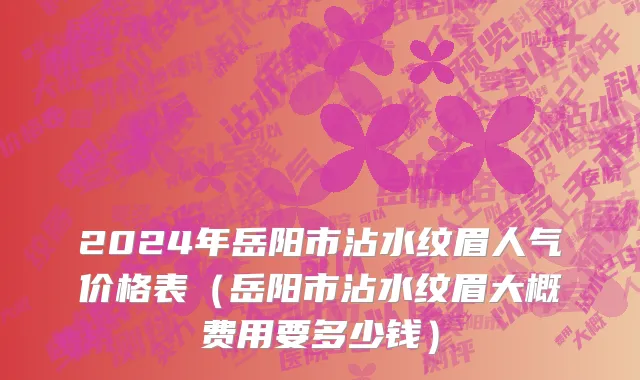 2024年岳阳市沾水纹眉人气价格表（岳阳市沾水纹眉大概费用要多少钱）