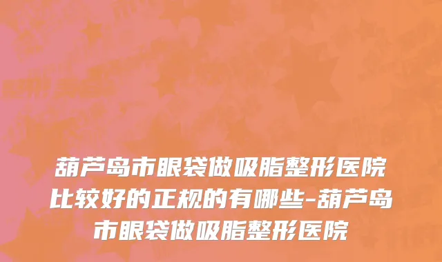 葫芦岛市眼袋做吸脂整形医院比较好的正规的有哪些-葫芦岛市眼袋做吸脂整形医院