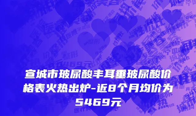 宣城市玻尿酸丰耳垂玻尿酸价格表火热出炉-近8个月均价为5469元