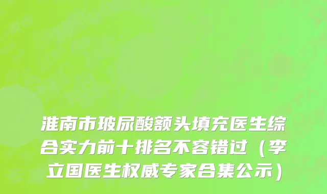 淮南市玻尿酸额头填充医生综合实力前十排名不容错过（李立国医生权威专家合集公示）