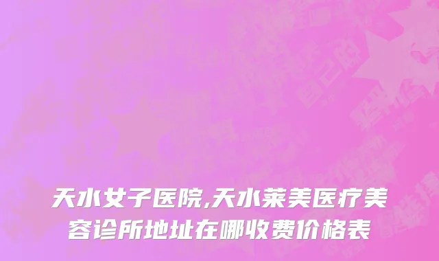 天水女子医院,天水莱美医疗美容诊所地址在哪收费价格表