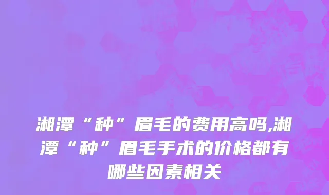 湘潭“种”眉毛的费用高吗,湘潭“种”眉毛手术的价格都有哪些因素相关