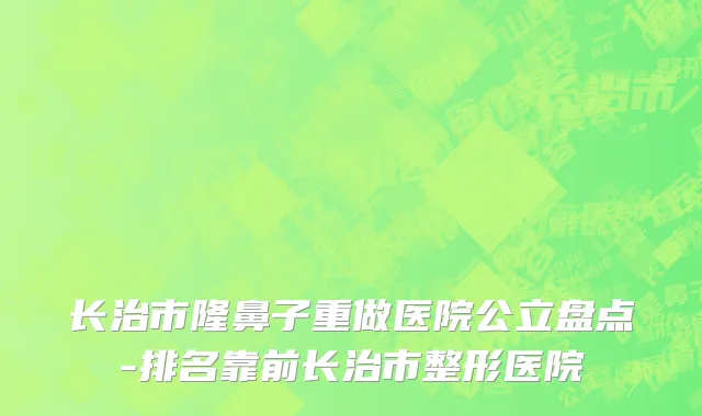 长治市隆鼻子重做医院公立盘点-排名靠前长治市整形医院