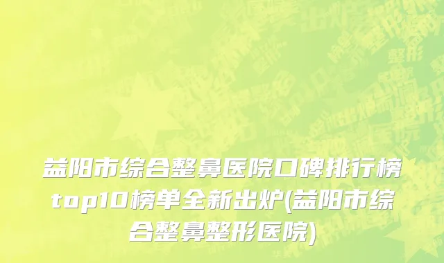 益阳市综合整鼻医院口碑排行榜top10榜单全新出炉(益阳市综合整鼻整形医院)