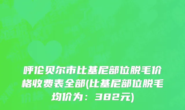呼伦贝尔市比基尼部位脱毛价格收费表全部(比基尼部位脱毛均价为：382元)