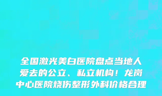 全国激光美白医院盘点当地人爱去的公立、私立机构！龙岗中心医院烧伤整形外科价格合理