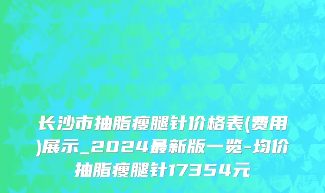 长沙市抽脂瘦腿针价格表(费用)展示_2024最新版一览-均价抽脂瘦腿针17354元