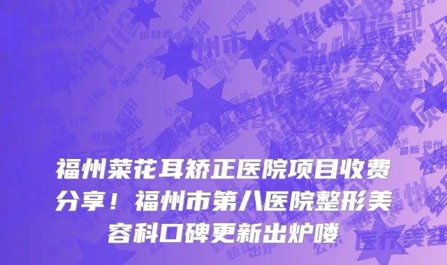 福州菜花耳矫正医院项目收费分享！福州市第八医院整形美容科口碑更新出炉喽