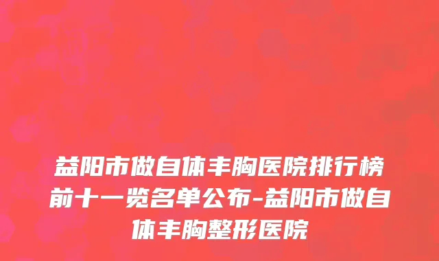 益阳市做自体丰胸医院排行榜前十一览名单公布-益阳市做自体丰胸整形医院