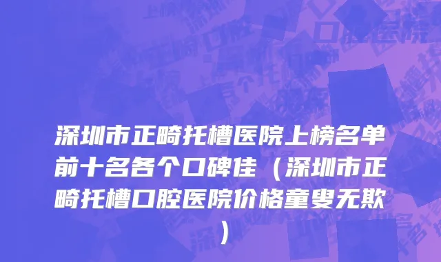 深圳市正畸托槽医院上榜名单前十名各个口碑佳（深圳市正畸托槽口腔医院价格童叟无欺）