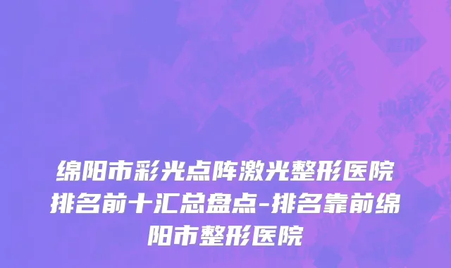 绵阳市彩光点阵激光整形医院排名前十汇总盘点-排名靠前绵阳市整形医院