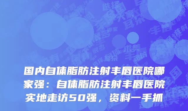 国内自体脂肪注射丰唇医院哪家强：自体脂肪注射丰唇医院实地走访50强，资料一手抓