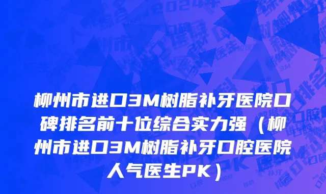 柳州市进口3M树脂补牙医院口碑排名前十位综合实力强（柳州市进口3M树脂补牙口腔医院人气医生PK）