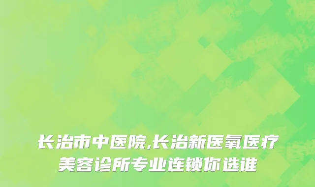 长治市中医院,长治新医氧医疗美容诊所专业连锁你选谁