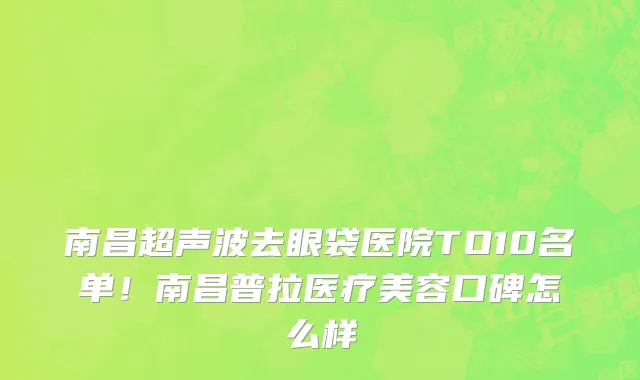 南昌超声波去眼袋医院TO10名单！南昌普拉医疗美容口碑怎么样