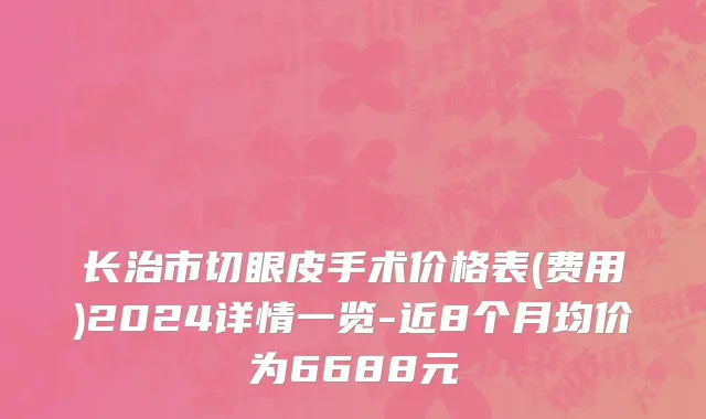长治市切眼皮手术价格表(费用)2024详情一览-近8个月均价为6688元