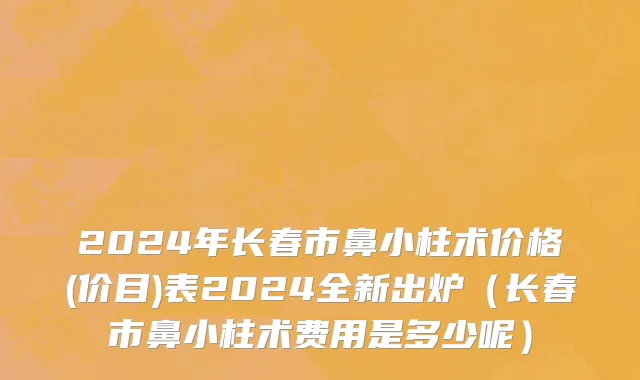 2024年长春市鼻小柱术价格(价目)表2024全新出炉（长春市鼻小柱术费用是多少呢）