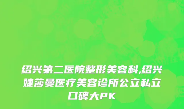 绍兴第二医院整形美容科,绍兴婕莎曼医疗美容诊所公立私立口碑大PK