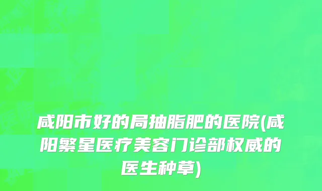 咸阳市好的局抽脂肥的医院(咸阳繁星医疗美容门诊部权威的医生种草)