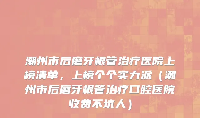 潮州市后磨牙根管治疗医院上榜清单，上榜个个实力派（潮州市后磨牙根管治疗口腔医院收费不坑人）