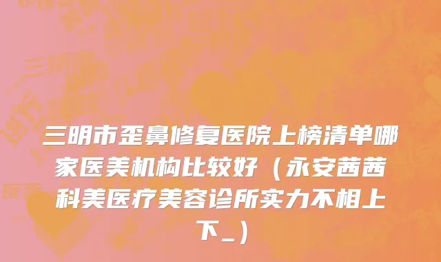 三明市歪鼻修复医院上榜清单哪家医美机构比较好（永安茜茜科美医疗美容诊所实力不相上下_）