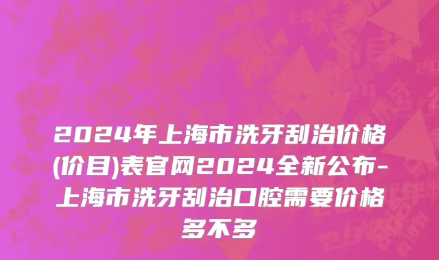2024年上海市洗牙刮治价格(价目)表官网2024全新公布-上海市洗牙刮治口腔需要价格多不多