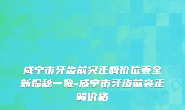 咸宁市牙齿前突正畸价位表全新揭秘一览-咸宁市牙齿前突正畸价格