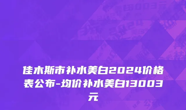 佳木斯市补水美白2024价格表公布-均价补水美白13003元