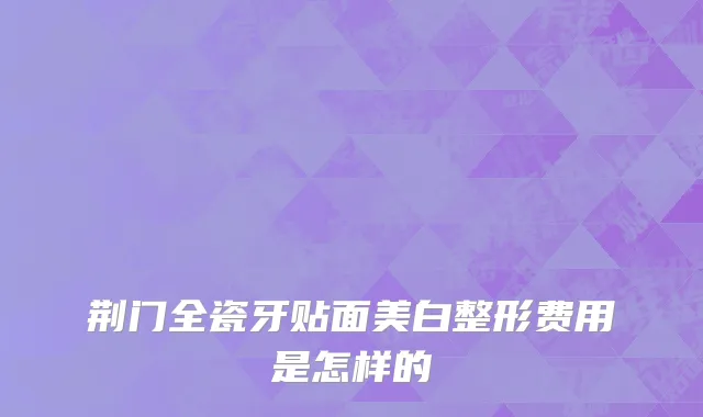 荆门全瓷牙贴面美白整形费用是怎样的