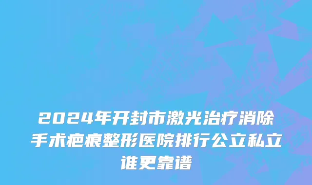 2024年开封市激光治疗消除手术疤痕整形医院排行公立私立谁更靠谱