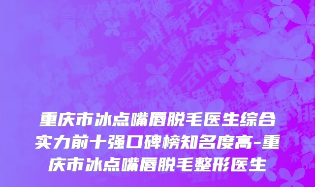重庆市冰点嘴唇脱毛医生综合实力前十强口碑榜知名度高-重庆市冰点嘴唇脱毛整形医生