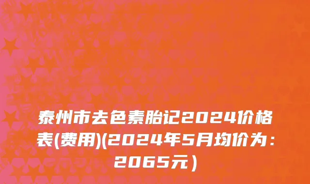 泰州市去色素胎记2024价格表(费用)(2024年5月均价为：2065元）