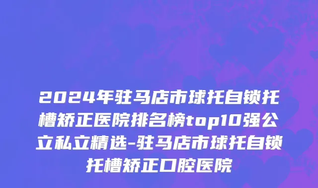 2024年驻马店市球托自锁托槽矫正医院排名榜top10强公立私立精选-驻马店市球托自锁托槽矫正口腔医院