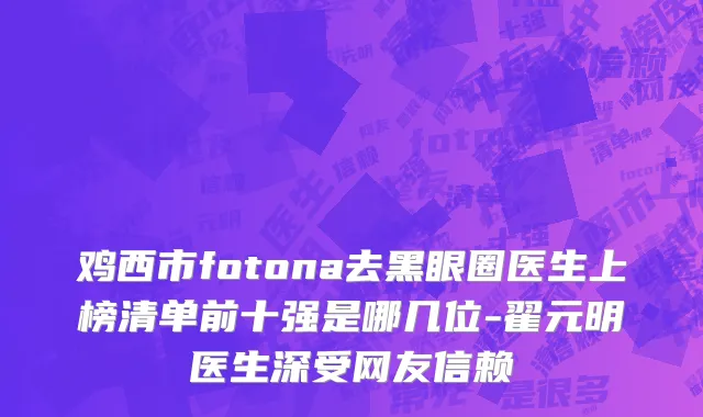 鸡西市fotona去黑眼圈医生上榜清单前十强是哪几位-翟元明医生深受网友信赖
