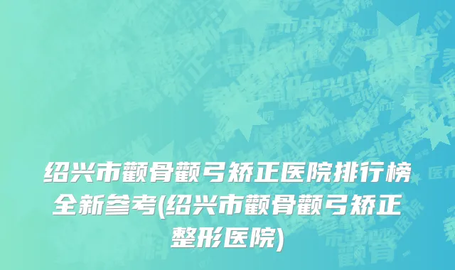 绍兴市颧骨颧弓矫正医院排行榜全新参考(绍兴市颧骨颧弓矫正整形医院)
