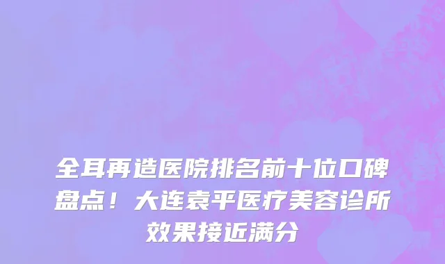 全耳再造医院排名前十位口碑盘点！大连袁平医疗美容诊所效果接近满分