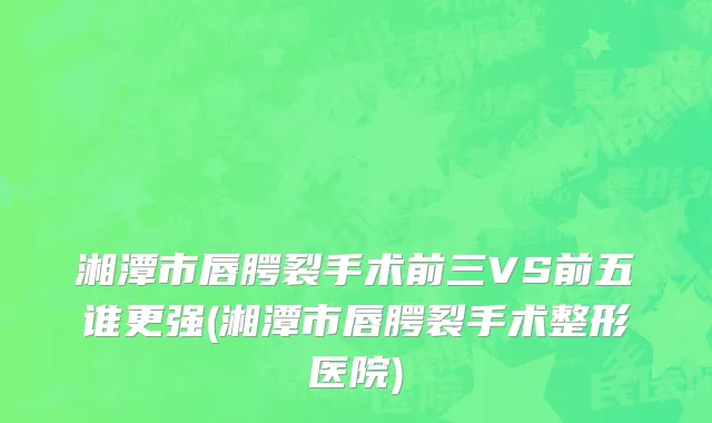 湘潭市唇腭裂手术前三VS前五谁更强(湘潭市唇腭裂手术整形医院)