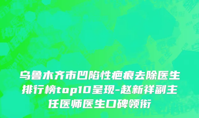 乌鲁木齐市凹陷性疤痕去除医生排行榜top10呈现-赵新祥副主任医师医生口碑领衔