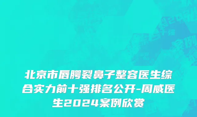 北京市唇腭裂鼻子整容医生综合实力前十强排名公开-周威医生2024案例欣赏