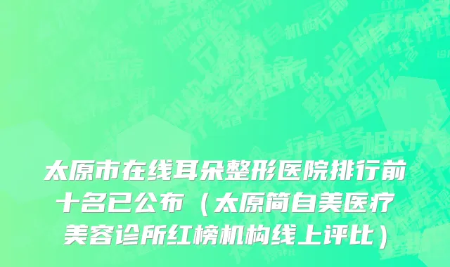 太原市在线耳朵整形医院排行前十名已公布（太原简自美医疗美容诊所红榜机构线上评比）