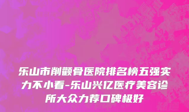 乐山市削颧骨医院排名榜五强实力不小看-乐山兴亿医疗美容诊所大众力荐口碑极好