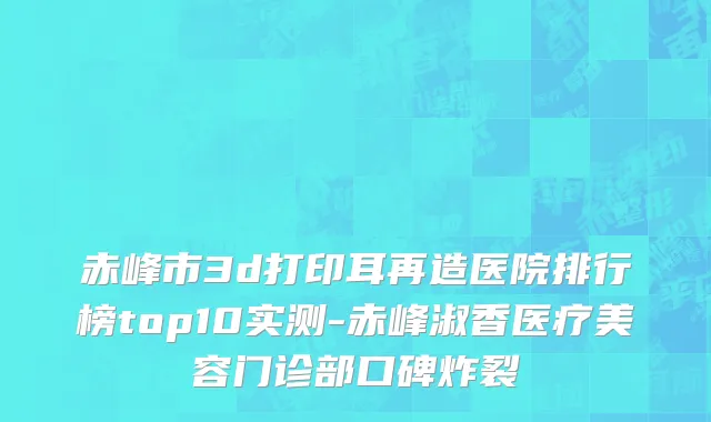 赤峰市3d打印耳再造医院排行榜top10实测-赤峰淑香医疗美容门诊部口碑炸裂