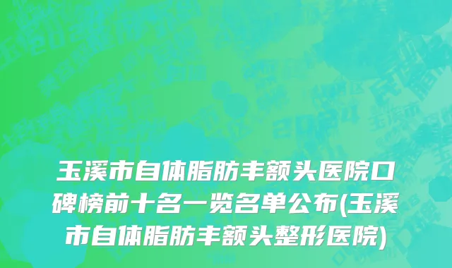 玉溪市自体脂肪丰额头医院口碑榜前十名一览名单公布(玉溪市自体脂肪丰额头整形医院)