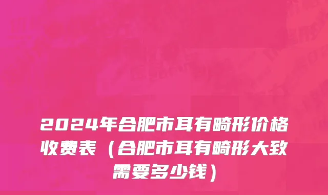 2024年合肥市耳有畸形价格收费表（合肥市耳有畸形大致需要多少钱）