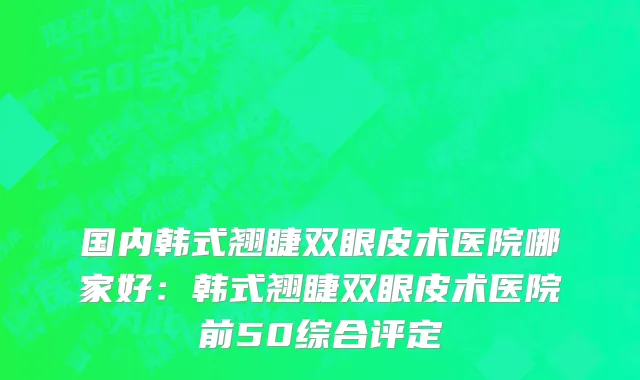 国内韩式翘睫双眼皮术医院哪家好：韩式翘睫双眼皮术医院前50综合评定