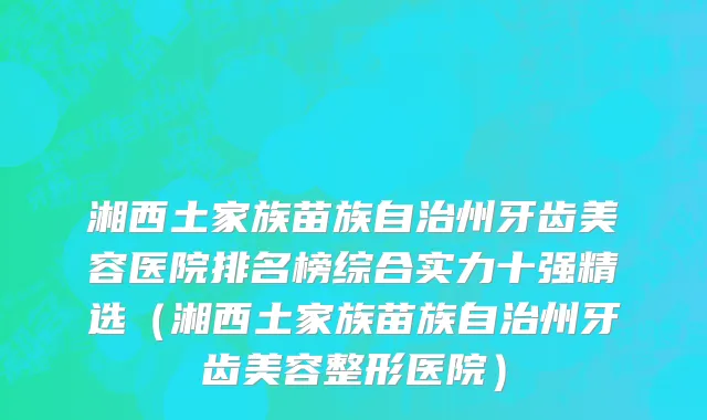 湘西土家族苗族自治州牙齿美容医院排名榜综合实力十强精选（湘西土家族苗族自治州牙齿美容整形医院）