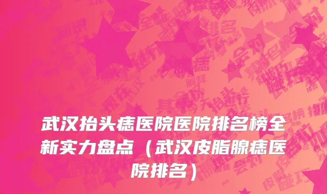 武汉抬头痣医院医院排名榜全新实力盘点（武汉皮脂腺痣医院排名）