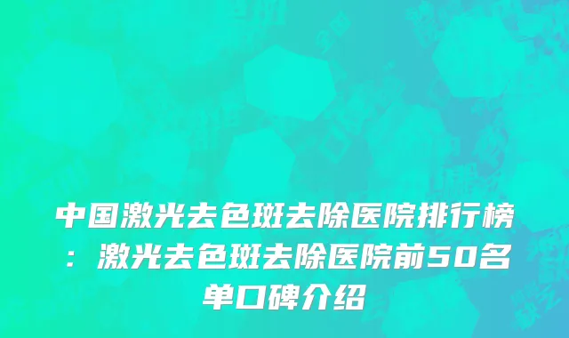 中国激光去色斑去除医院排行榜：激光去色斑去除医院前50名单口碑介绍