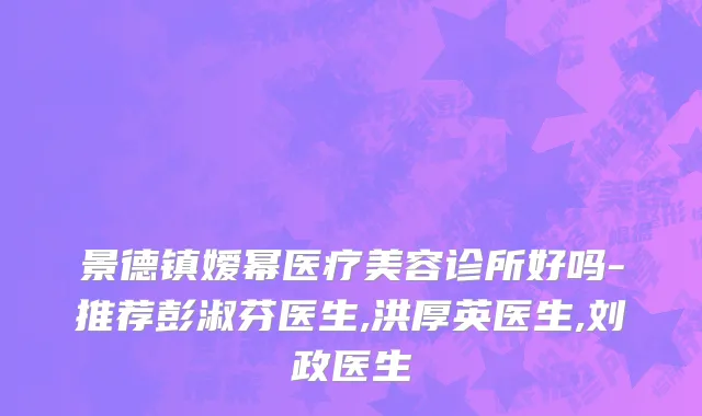 景德镇嫒幂医疗美容诊所好吗-推荐彭淑芬医生,洪厚英医生,刘政医生