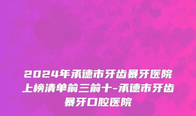2024年承德市牙齿暴牙医院上榜清单前三前十-承德市牙齿暴牙口腔医院
